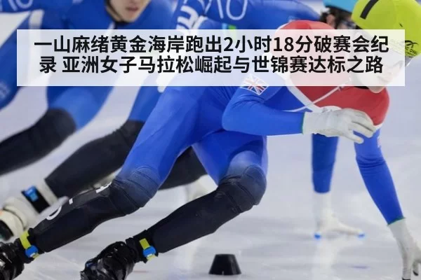 一山麻绪黄金海岸跑出2小时18分破赛会纪录 亚洲女子马拉松崛起与世锦赛达标之路