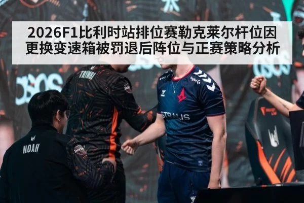 2026F1比利时站排位赛勒克莱尔杆位因更换变速箱被罚退后阵位与正赛策略分析