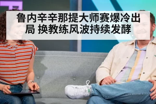 鲁内辛辛那提大师赛爆冷出局 换教练风波持续发酵