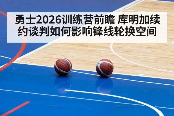 勇士2026训练营前瞻 库明加续约谈判如何影响锋线轮换空间